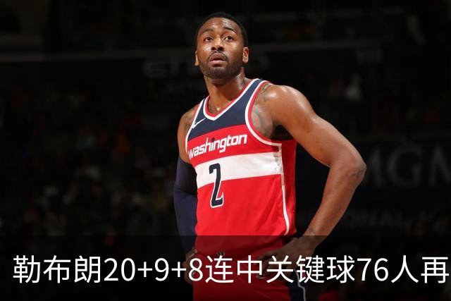 勒布朗20+9+8连中关键球76人再胜尼克斯，马克西27分唐斯22+12