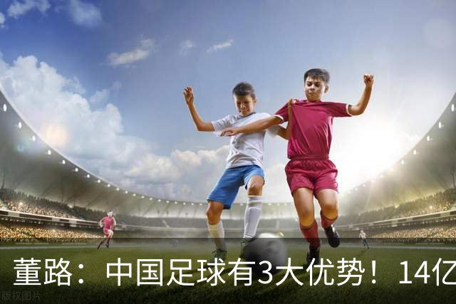 董路：中国足球有3大优势！14亿人口+身体素质 五千年中华文明