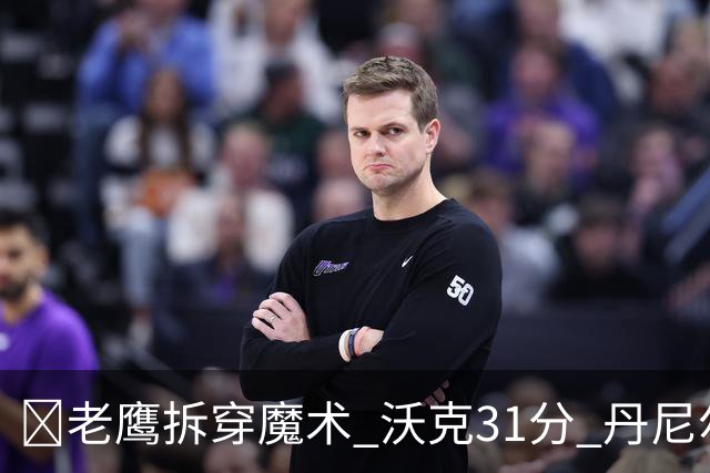 🏀老鹰拆穿魔术 沃克31分 丹尼尔斯20+5断 班凯罗空砍35+7+10